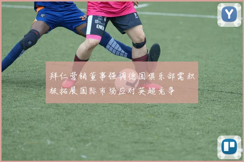 拜仁营销董事强调德国俱乐部需积极拓展国际市场应对英超竞争