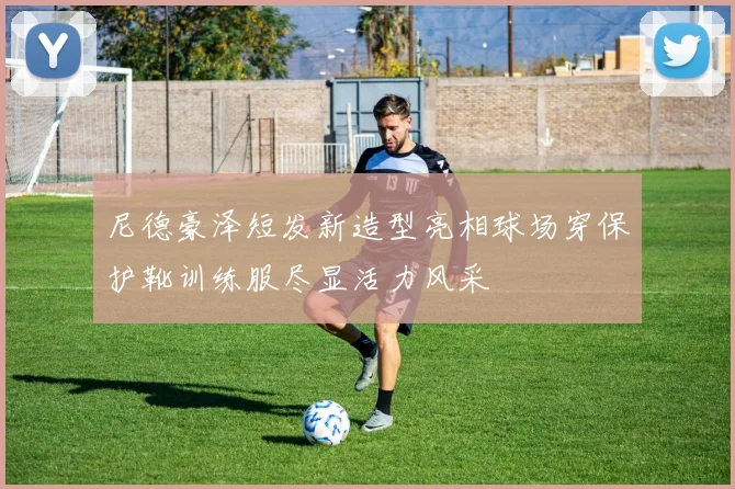 尼德豪泽短发新造型亮相球场穿保护靴训练服尽显活力风采