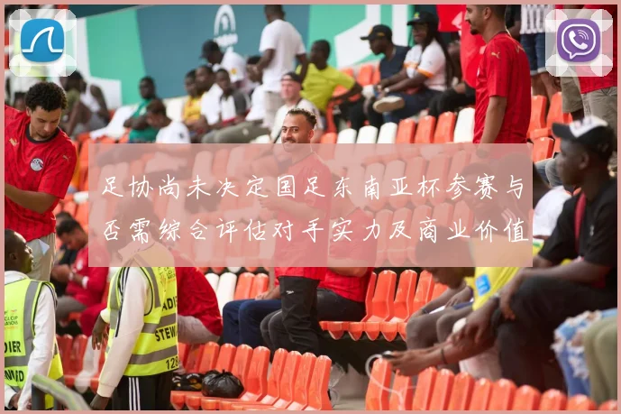 足协尚未决定国足东南亚杯参赛与否需综合评估对手实力及商业价值