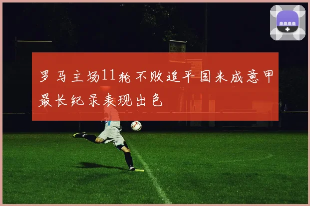 罗马主场11轮不败追平国米成意甲最长纪录表现出色