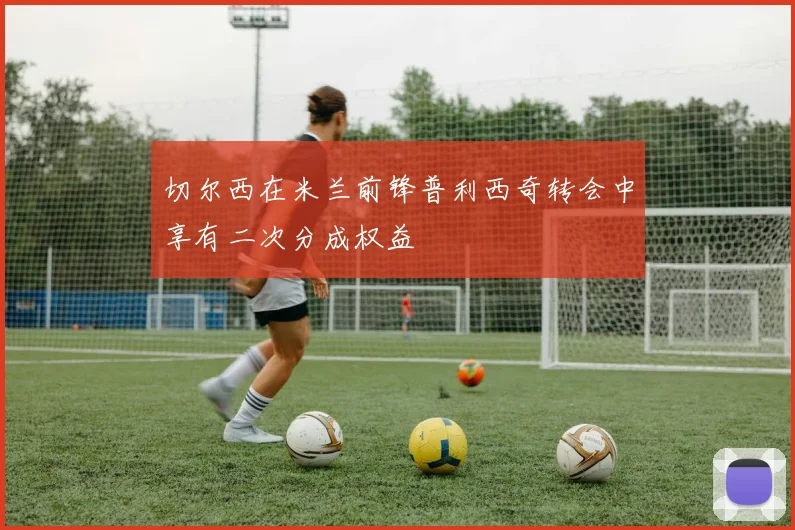 切尔西在米兰前锋普利西奇转会中享有二次分成权益