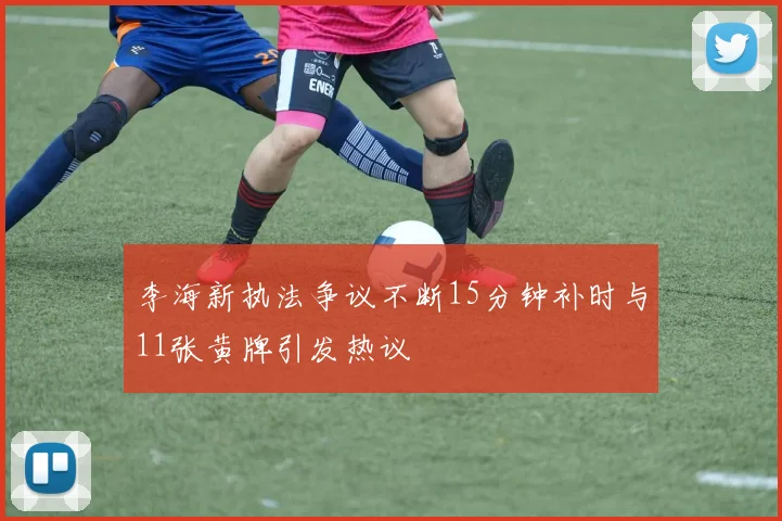 李海新执法争议不断15分钟补时与11张黄牌引发热议