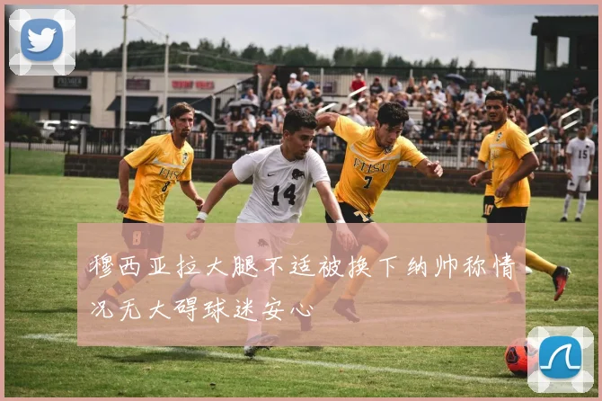 穆西亚拉大腿不适被换下纳帅称情况无大碍球迷安心