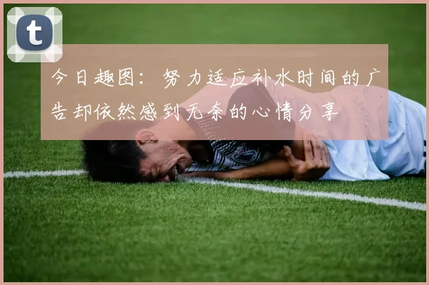 今日趣图：努力适应补水时间的广告却依然感到无奈的心情分享