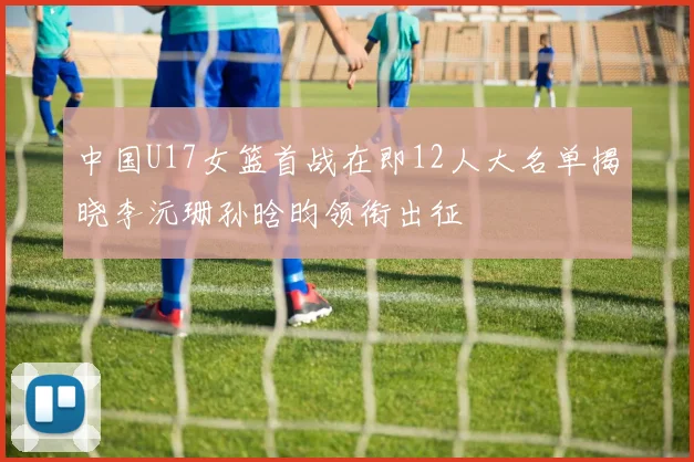 中国U17女篮首战在即12人大名单揭晓李沅珊孙晗昀领衔出征