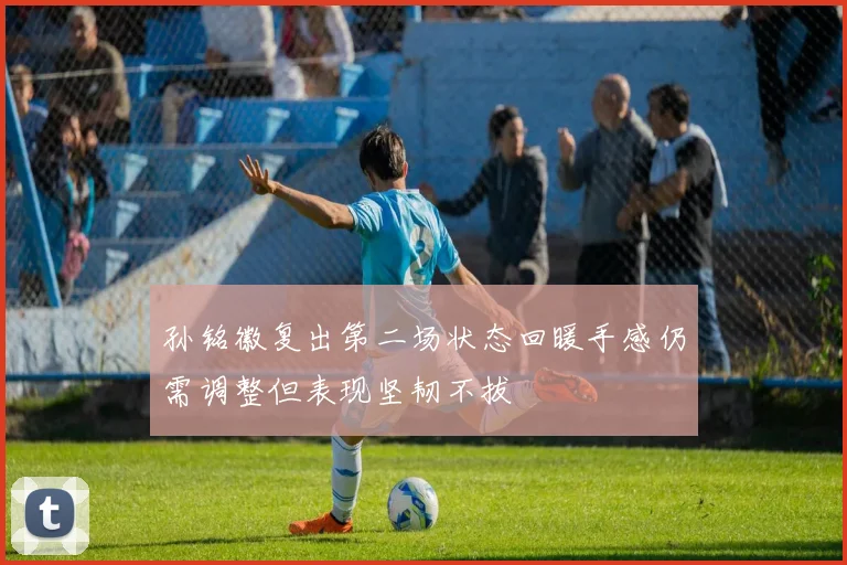 孙铭徽复出第二场状态回暖手感仍需调整但表现坚韧不拔