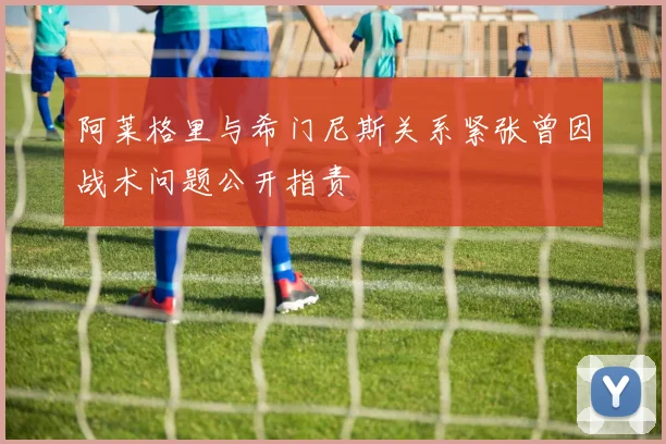 阿莱格里与希门尼斯关系紧张曾因战术问题公开指责