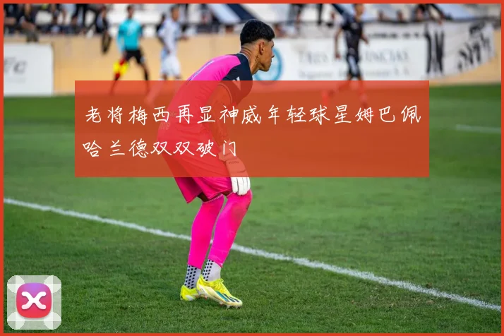 老将梅西再显神威年轻球星姆巴佩哈兰德双双破门