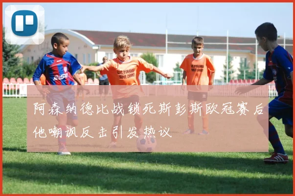 阿森纳德比战锁死斯彭斯欧冠赛后他嘲讽反击引发热议