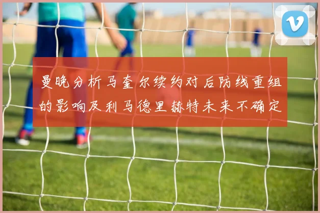 曼晚分析马奎尔续约对后防线重组的影响及利马德里赫特未来不确定性