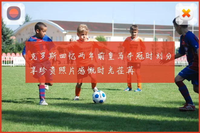 克罗斯回忆两年前皇马夺冠时刻分享珍贵照片感慨时光荏苒