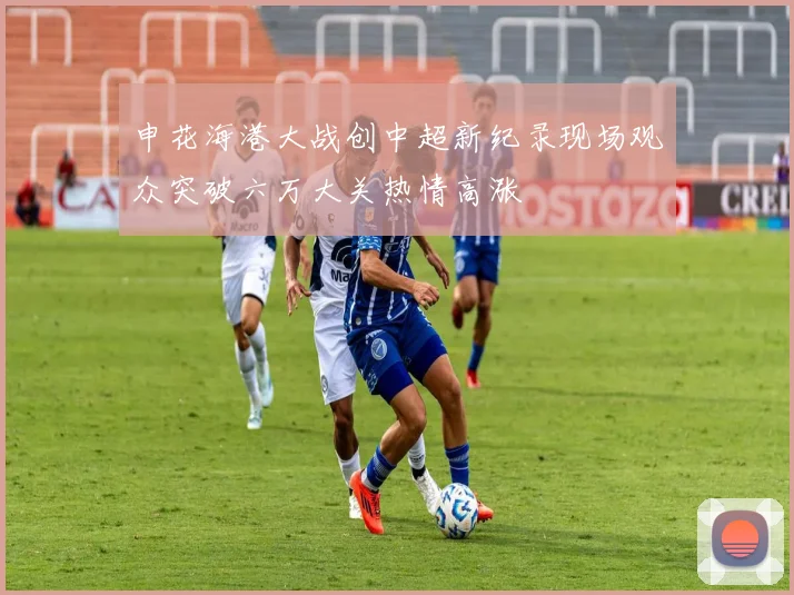 申花海港大战创中超新纪录现场观众突破六万大关热情高涨