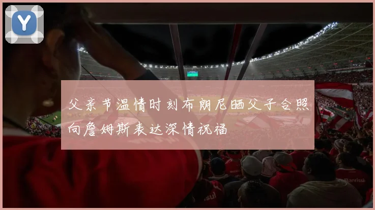 父亲节温情时刻布朗尼晒父子合照向詹姆斯表达深情祝福