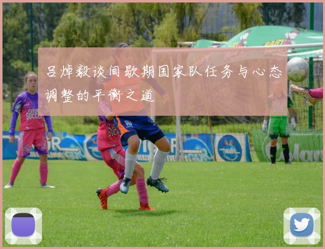 吕焯毅谈间歇期国家队任务与心态调整的平衡之道