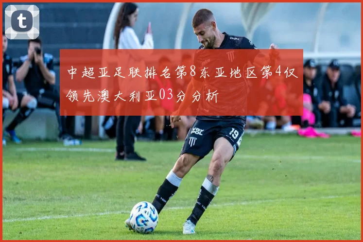 中超亚足联排名第8东亚地区第4仅领先澳大利亚03分分析
