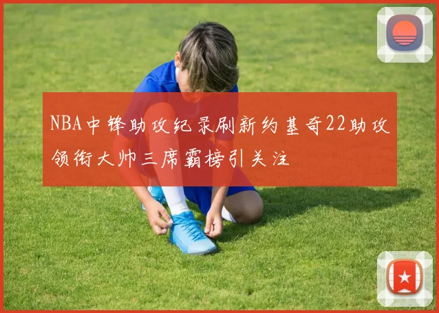 NBA中锋助攻纪录刷新约基奇22助攻领衔大帅三席霸榜引关注