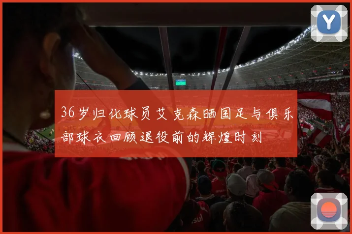 36岁归化球员艾克森晒国足与俱乐部球衣回顾退役前的辉煌时刻