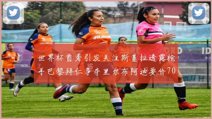 世界杯首秀引发关注斯基拉透露枪手巴黎拜仁争夺里尔布阿迪要价7000万欧
